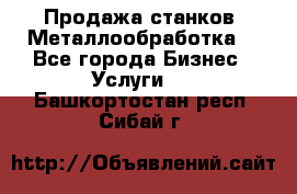 Продажа станков. Металлообработка. - Все города Бизнес » Услуги   . Башкортостан респ.,Сибай г.